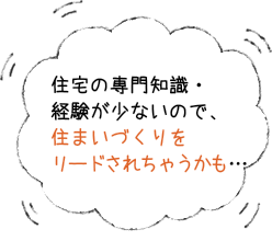 住宅の専門知識・経験が少ないので住まいづくりをリードされちゃうかも・・・