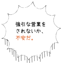 強引な営業をされないか、不安だ。