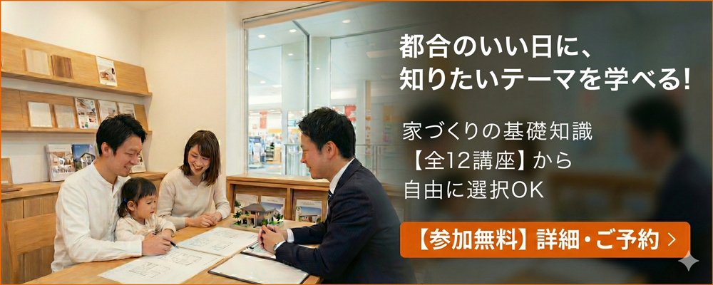 都合のいい日に、知りたいテーマを学べる！家づくりの基礎知識【全12講座】から自由に選択OK。【参加無料】詳細・ご予約
